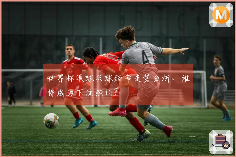 世界杯滚球买球赔率走势分析，谁将成为下注热门？
