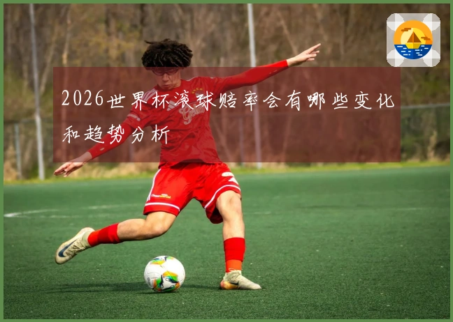 2026世界杯滚球赔率会有哪些变化和趋势分析