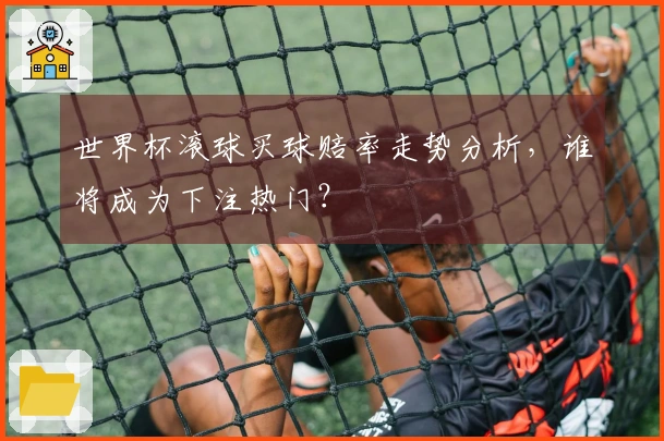 世界杯滚球买球赔率走势分析，谁将成为下注热门？